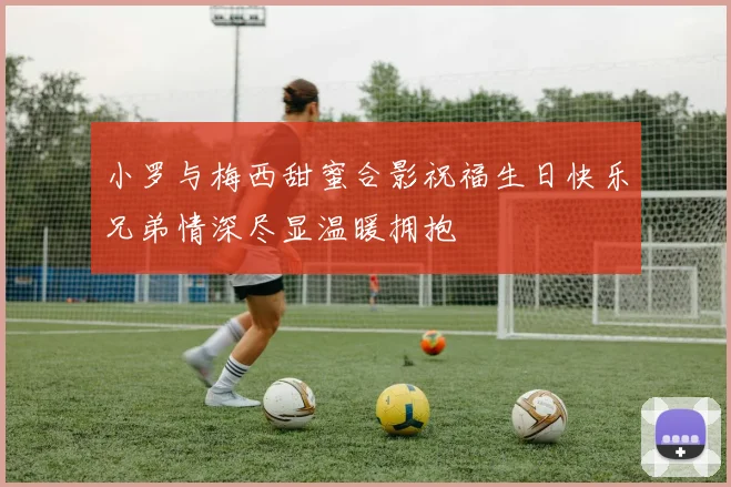 小罗与梅西甜蜜合影祝福生日快乐兄弟情深尽显温暖拥抱