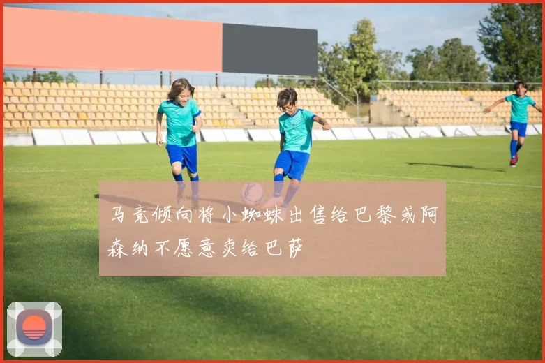 马竞倾向将小蜘蛛出售给巴黎或阿森纳不愿意卖给巴萨