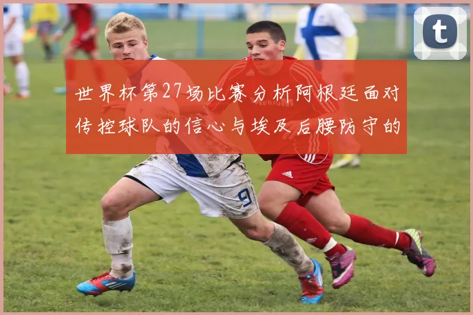 世界杯第27场比赛分析阿根廷面对传控球队的信心与埃及后腰防守的隐患