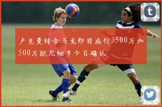 卢克曼转会马竞即将成行3500万加500万欧元细节今日确认