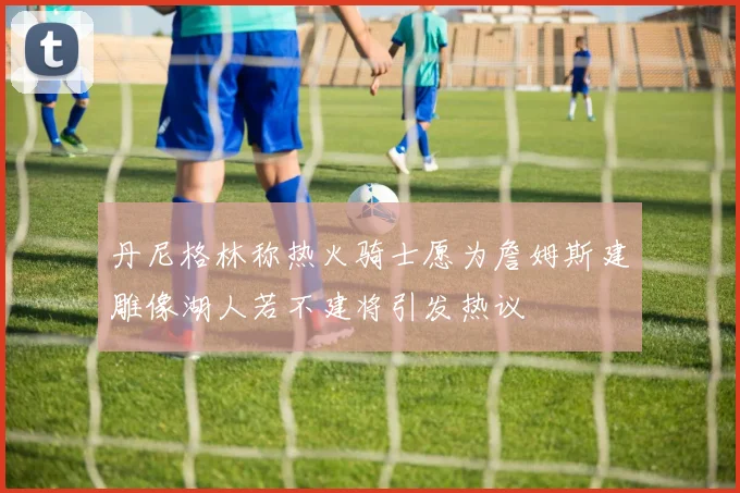 丹尼格林称热火骑士愿为詹姆斯建雕像湖人若不建将引发热议