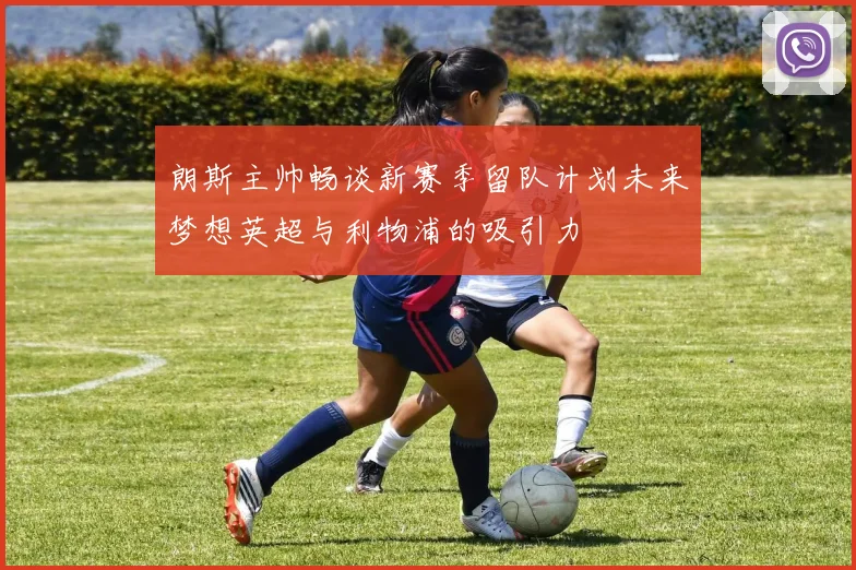 朗斯主帅畅谈新赛季留队计划未来梦想英超与利物浦的吸引力
