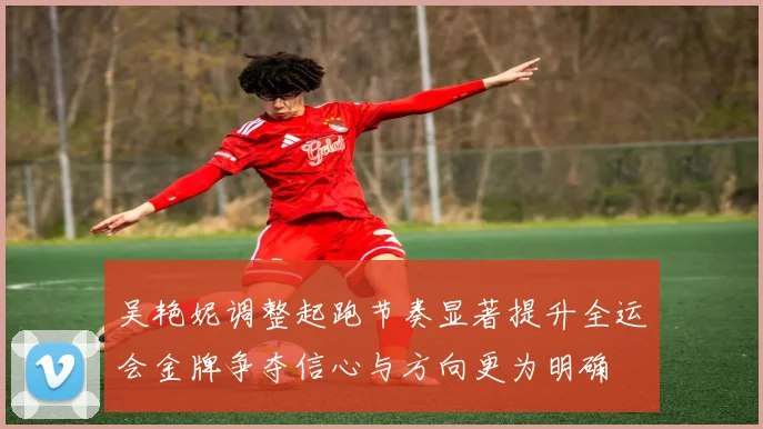 吴艳妮调整起跑节奏显著提升全运会金牌争夺信心与方向更为明确