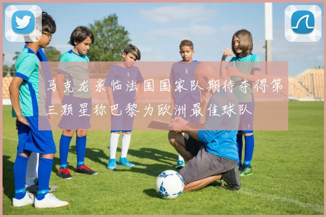 马克龙亲临法国国家队期待夺得第三颗星称巴黎为欧洲最佳球队