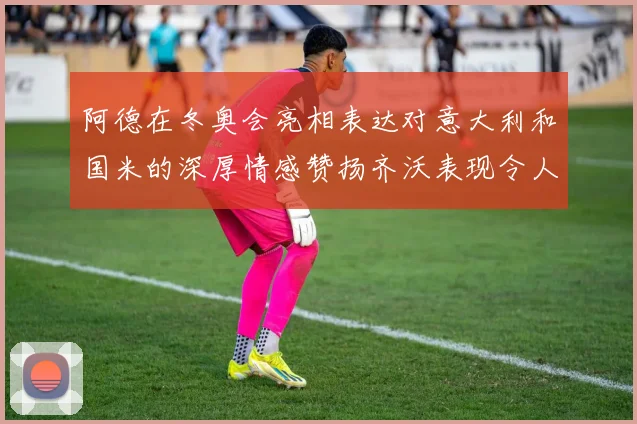 阿德在冬奥会亮相表达对意大利和国米的深厚情感赞扬齐沃表现令人惊喜