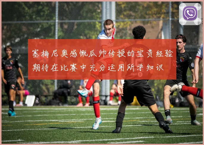 塞梅尼奥感慨瓜帅传授的宝贵经验期待在比赛中充分运用所学知识