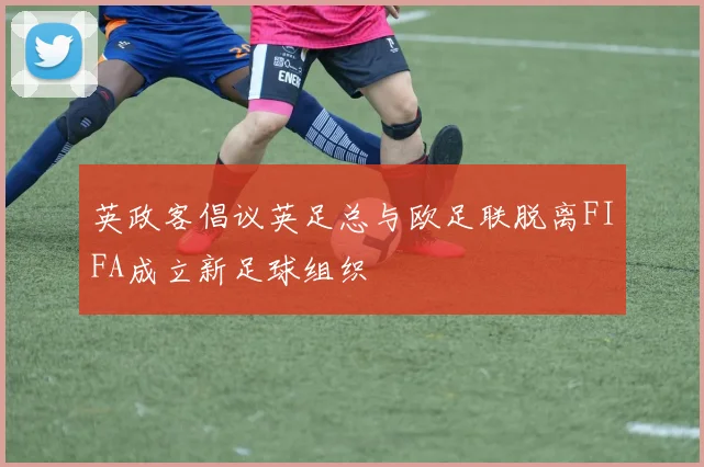 英政客倡议英足总与欧足联脱离FIFA成立新足球组织