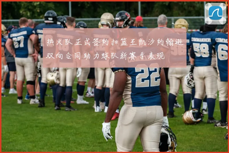 热火队正式签约扣篮王凯沙约翰逊双向合同助力球队新赛季表现