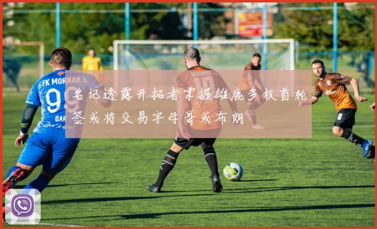 名记透露开拓者掌握雄鹿多枚首轮签或将交易字母哥或布朗
