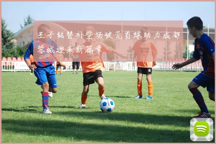 王子铭替补登场破荒首球助力成都蓉城迎来新篇章