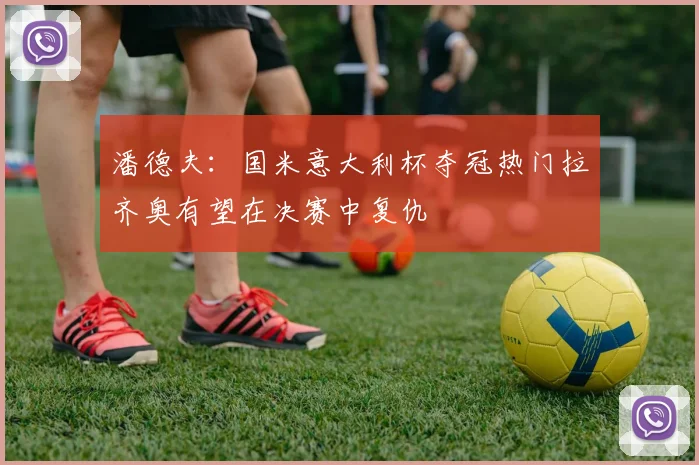 潘德夫：国米意大利杯夺冠热门拉齐奥有望在决赛中复仇