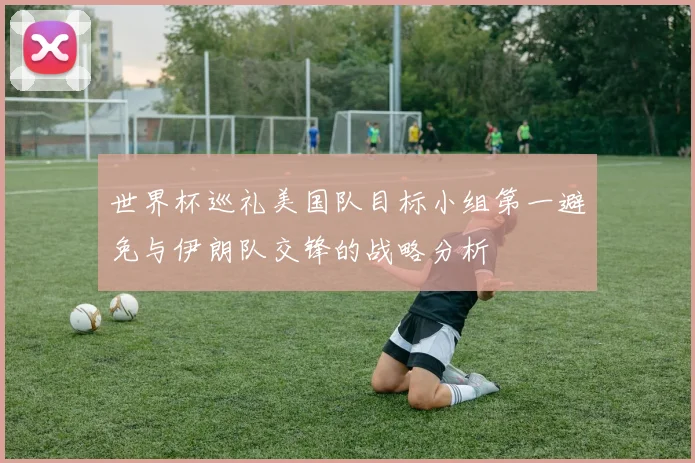 世界杯巡礼美国队目标小组第一避免与伊朗队交锋的战略分析