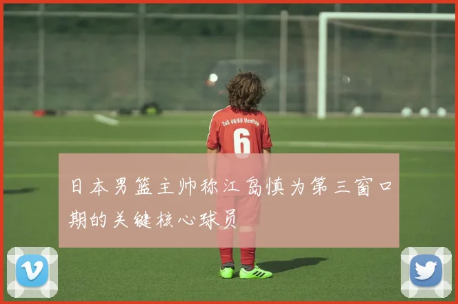 日本男篮主帅称江岛慎为第三窗口期的关键核心球员