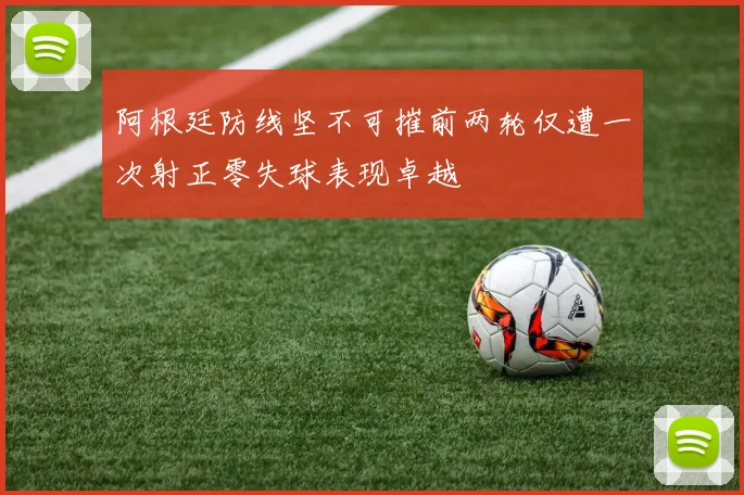 阿根廷防线坚不可摧前两轮仅遭一次射正零失球表现卓越