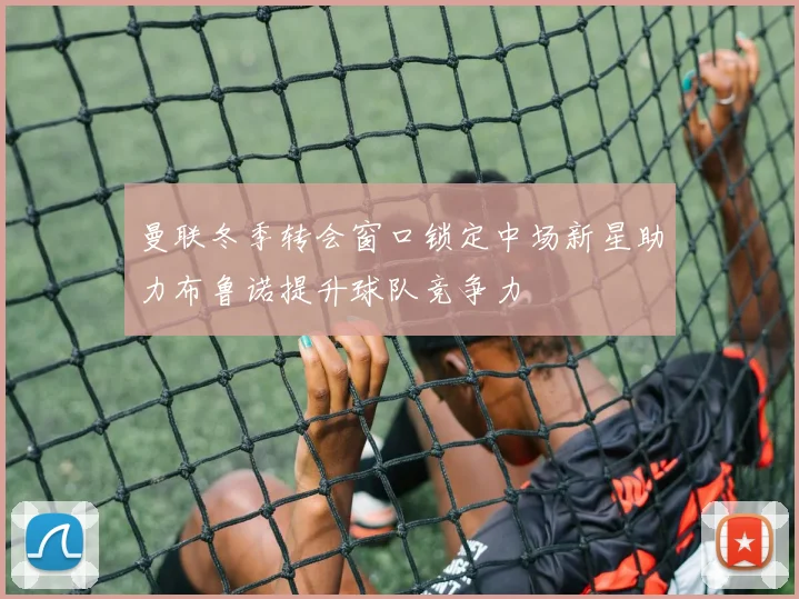 曼联冬季转会窗口锁定中场新星助力布鲁诺提升球队竞争力