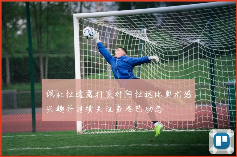 佩杜拉透露科莫对阿拉达比奥尤感兴趣并持续关注查洛巴动态
