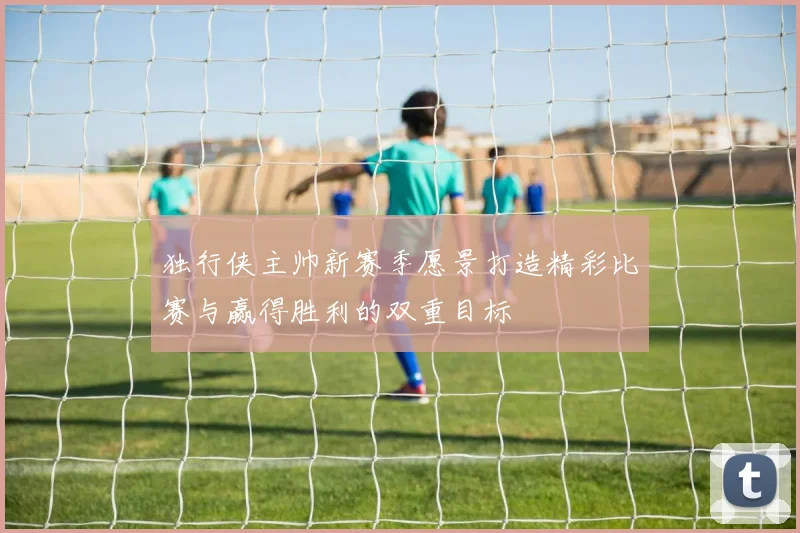 独行侠主帅新赛季愿景打造精彩比赛与赢得胜利的双重目标