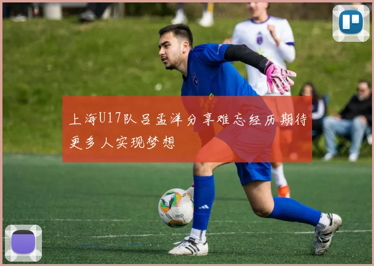 上海U17队吕孟洋分享难忘经历期待更多人实现梦想
