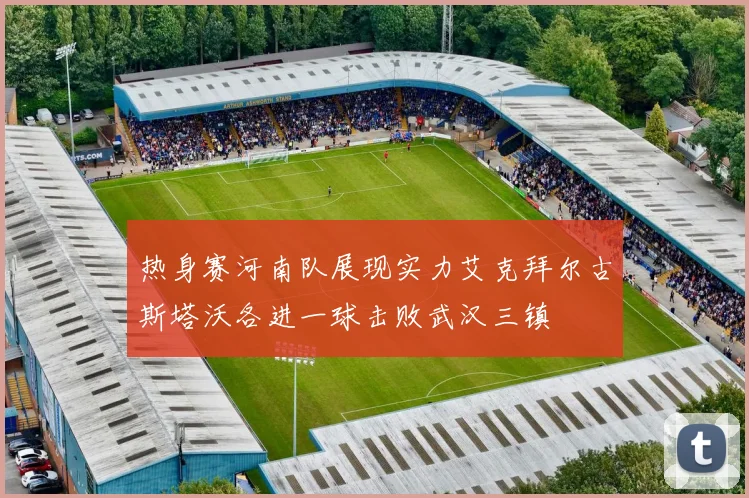 热身赛河南队展现实力艾克拜尔古斯塔沃各进一球击败武汉三镇