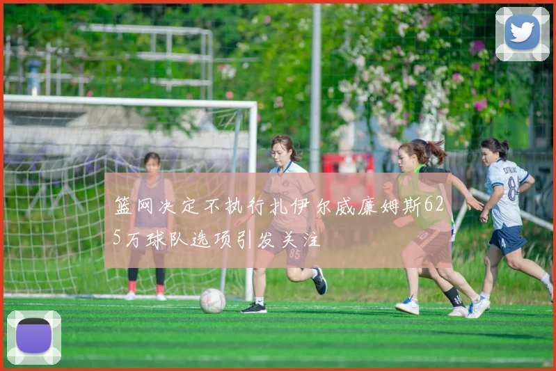 篮网决定不执行扎伊尔威廉姆斯625万球队选项引发关注