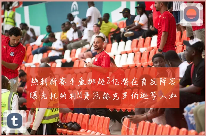 热刺新赛季豪掷超2亿潜在首发阵容曝光托纳利M费范赫克罗伯逊等人加盟