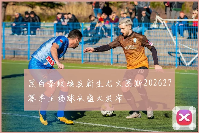 黑白条纹焕发新生尤文图斯202627赛季主场球衣盛大发布
