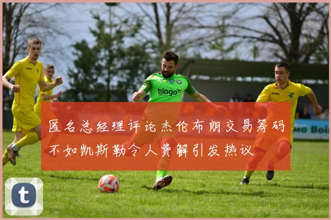 匿名总经理评论杰伦布朗交易筹码不如凯斯勒令人费解引发热议