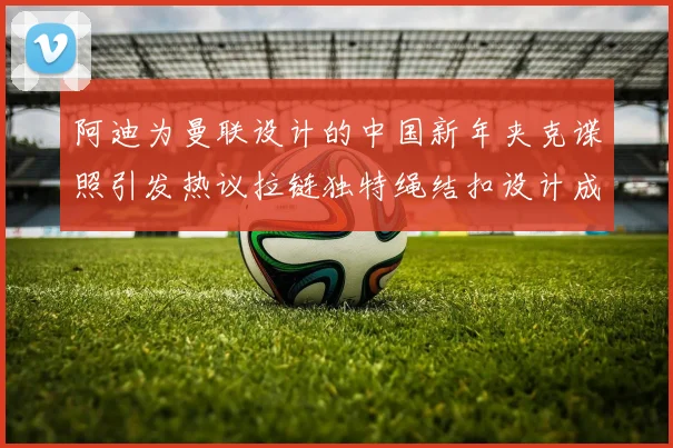 阿迪为曼联设计的中国新年夹克谍照引发热议拉链独特绳结扣设计成亮点