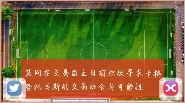 篮网在交易截止日前积极寻求卡梅隆托马斯的交易机会与可能性