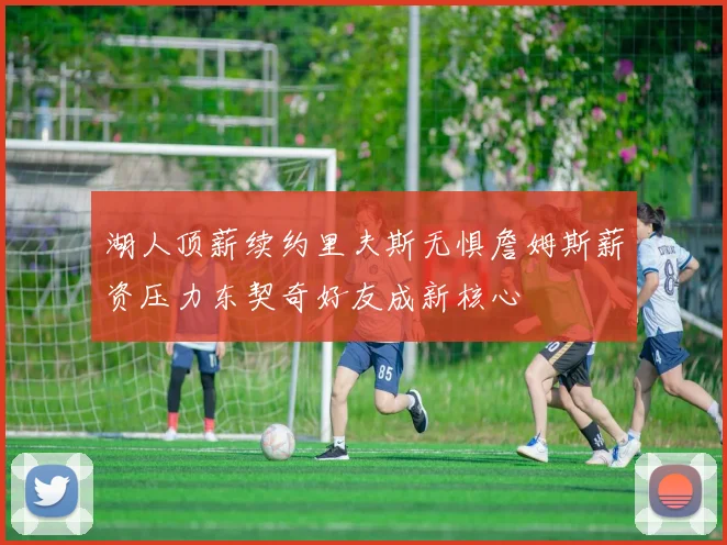 湖人顶薪续约里夫斯无惧詹姆斯薪资压力东契奇好友成新核心